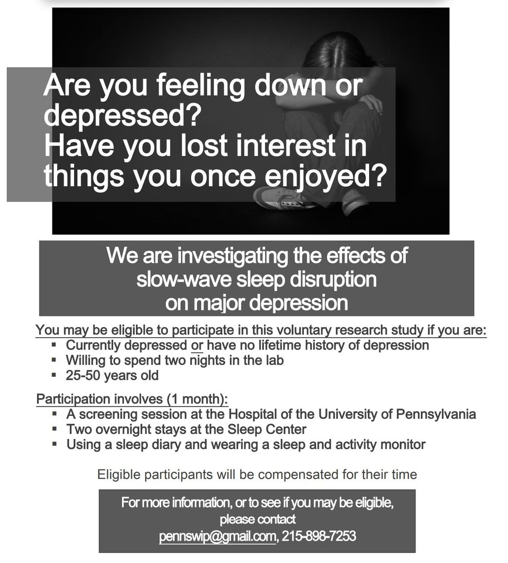 SWIP recruitment ad - Are you feeling down or depressed? Have you lost interest in thing you once enjoyed? We are investigating the effects of slow-wave sleep disruption on major depression. You may be eligible to participate in this voluntary research study if you are: Currently depressed or have no lifetime history of depression, willing to spend two nights in the lab, 25-50 years old. Participation involves 1 month: a screening session at the Hospital of the University of Pennsylvania, Two overnight stays at the Sleep Center, Using a sleep diary and wearing a sleep and activity monitor. Eligible participants will be compensated for their time. For more information, or to see if you may be eligible, please contact pennswip@gmail.com, 215-898-7253